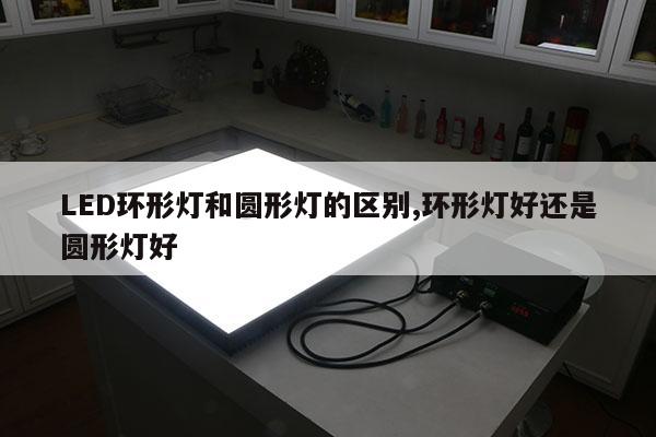 LED環(huán)形燈和圓形燈的區(qū)別,環(huán)形燈好還是圓形燈好