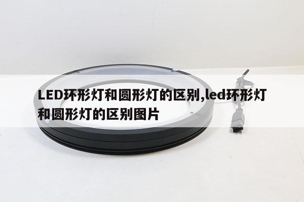 LED環(huán)形燈和圓形燈的區(qū)別,led環(huán)形燈和圓形燈的區(qū)別圖片