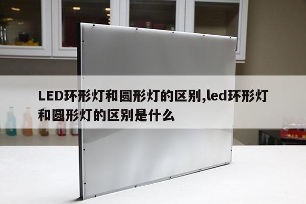 LED環(huán)形燈和圓形燈的區(qū)別,led環(huán)形燈和圓形燈的區(qū)別是什么