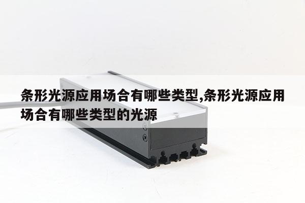 條形光源應(yīng)用場(chǎng)合有哪些類型,條形光源應(yīng)用場(chǎng)合有哪些類型的光源
